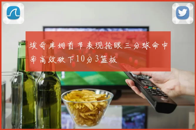 埃奇库姆首节表现抢眼三分球命中率高效砍下10分3篮板