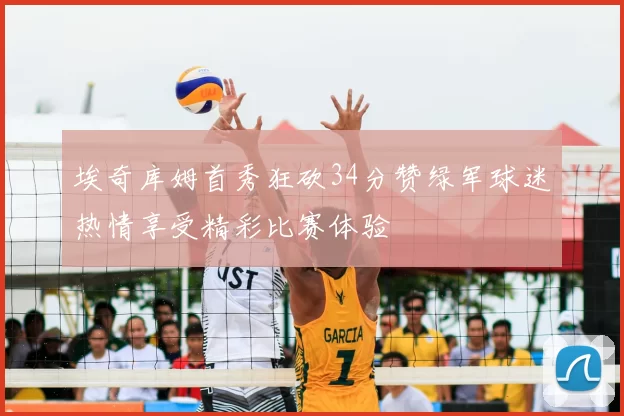 埃奇库姆首秀狂砍34分赞绿军球迷热情享受精彩比赛体验