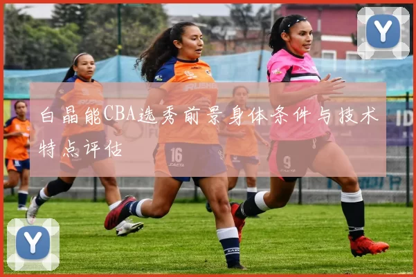 白晶能CBA选秀前景身体条件与技术特点评估