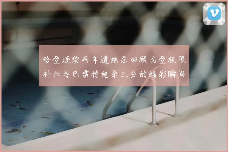 哈登连续两年遭绝杀回顾戈登极限补扣与巴雷特绝杀三分的精彩瞬间