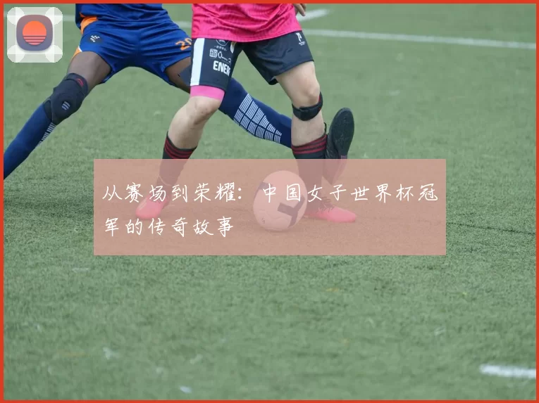 从赛场到荣耀:中国女子世界杯冠军的传奇故事