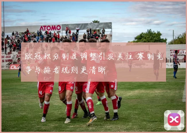 欧冠积分制度调整引发关注 赛制竞争与排名规则更清晰