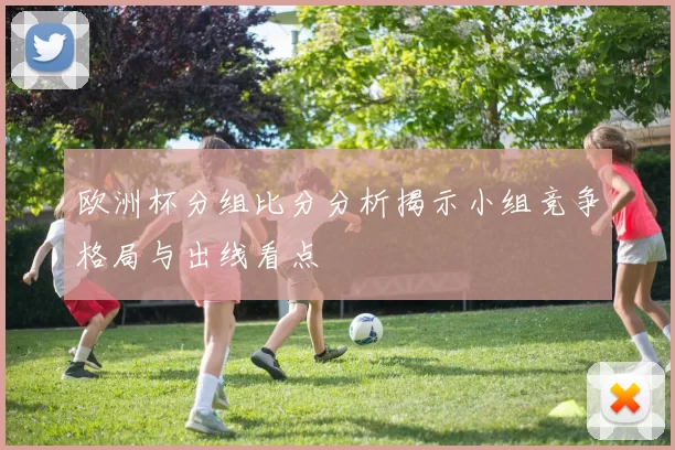 欧洲杯分组比分分析揭示小组竞争格局与出线看点