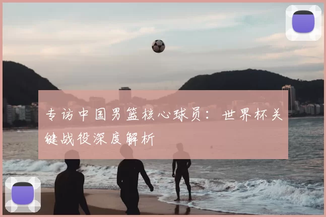 专访中国男篮核心球员:世界杯关键战役深度解析