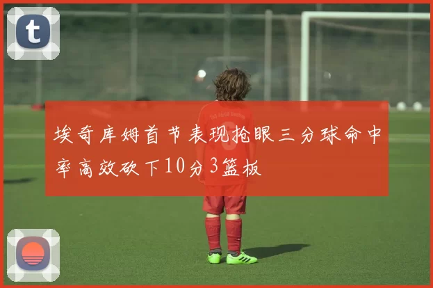 埃奇库姆首节表现抢眼三分球命中率高效砍下10分3篮板