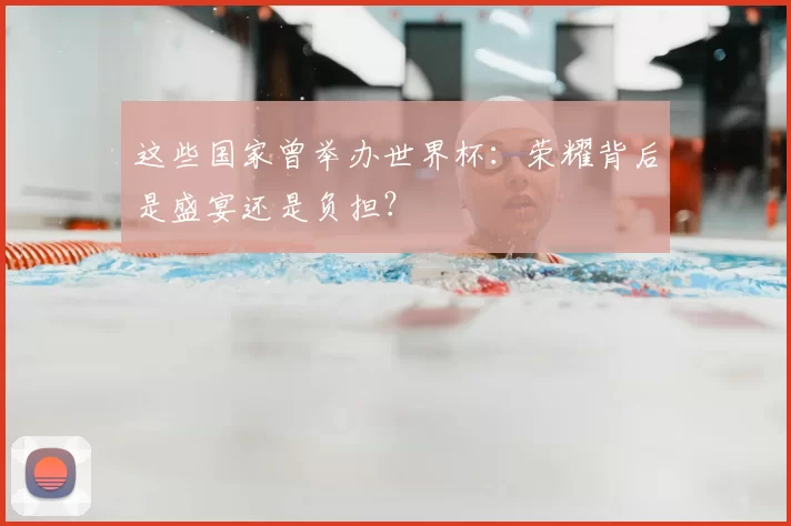 这些国家曾举办世界杯:荣耀背后是盛宴还是负担?