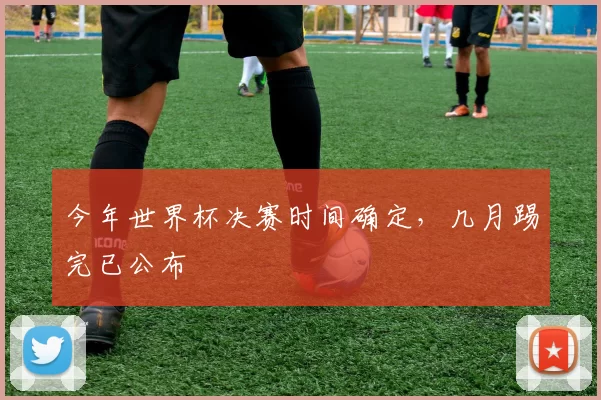今年世界杯决赛时间确定,几月踢完已公布