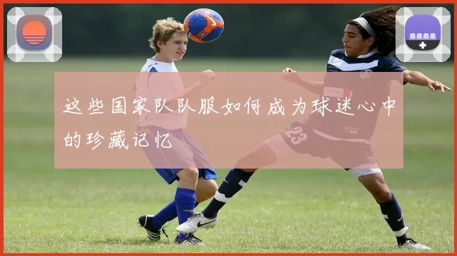 这些国家队队服如何成为球迷心中的珍藏记忆