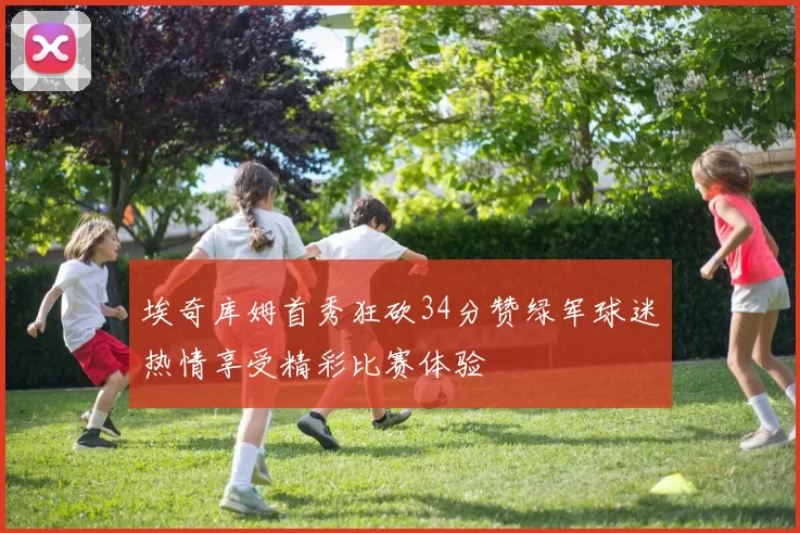埃奇库姆首秀狂砍34分赞绿军球迷热情享受精彩比赛体验