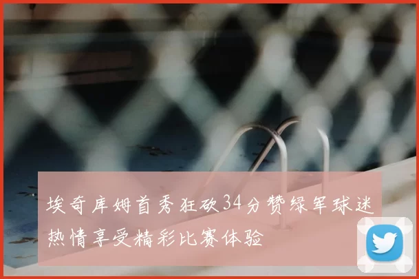 埃奇库姆首秀狂砍34分赞绿军球迷热情享受精彩比赛体验