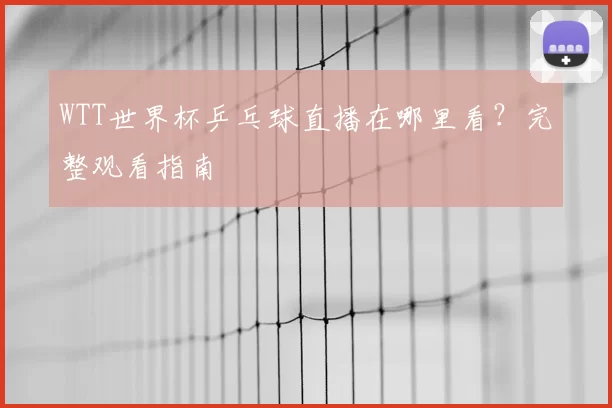 WTT世界杯乒乓球直播在哪里看？完整观看指南