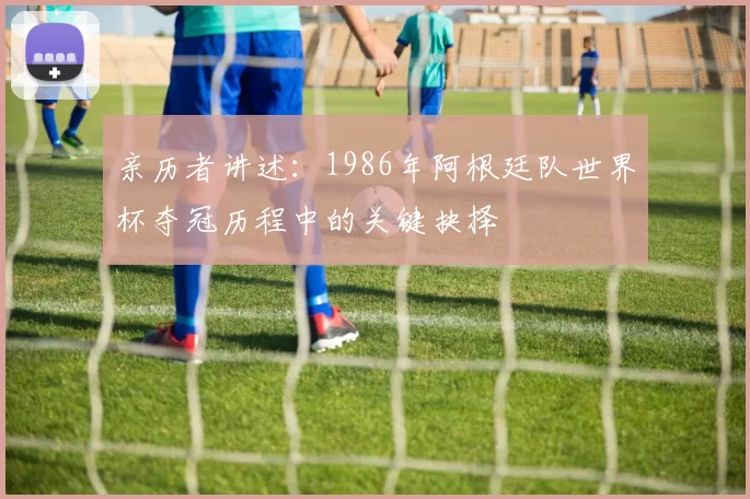 亲历者讲述:1986年阿根廷队世界杯夺冠历程中的关键抉择