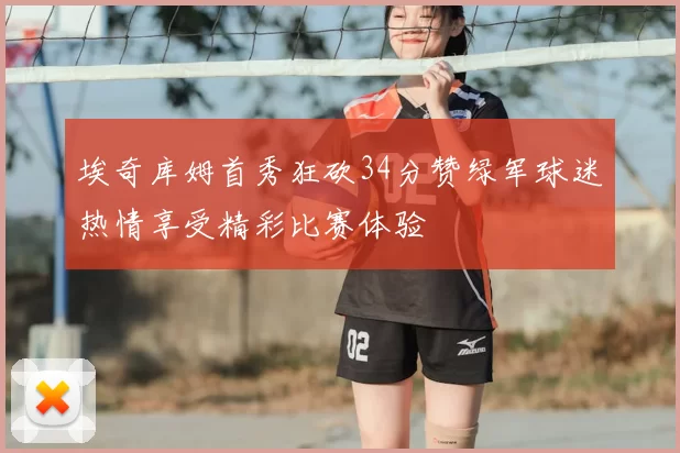 埃奇库姆首秀狂砍34分赞绿军球迷热情享受精彩比赛体验