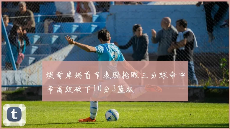 埃奇库姆首节表现抢眼三分球命中率高效砍下10分3篮板