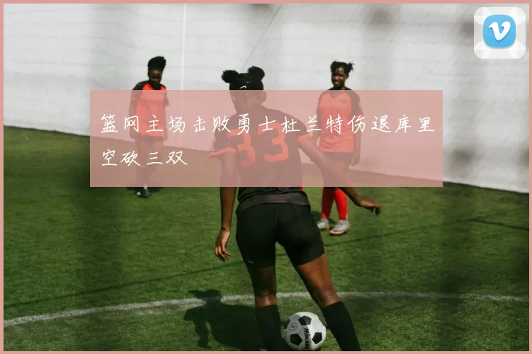 篮网主场击败勇士杜兰特伤退库里空砍三双