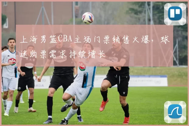 上海男篮CBA主场门票销售火爆，球迷购票需求持续增长