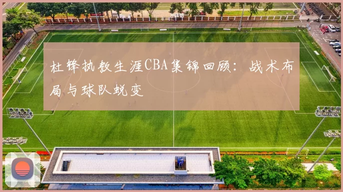 杜锋执教生涯CBA集锦回顾：战术布局与球队蜕变