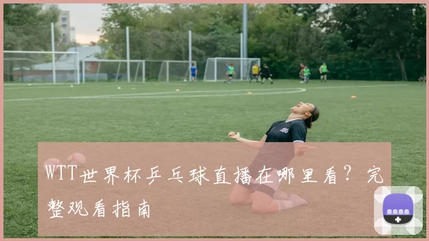 WTT世界杯乒乓球直播在哪里看?完整观看指南