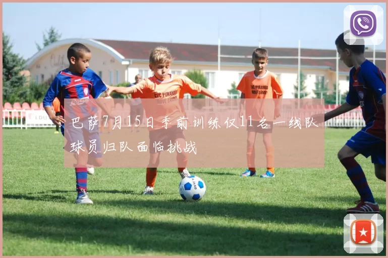 巴萨7月15日季前训练仅11名一线队球员归队面临挑战