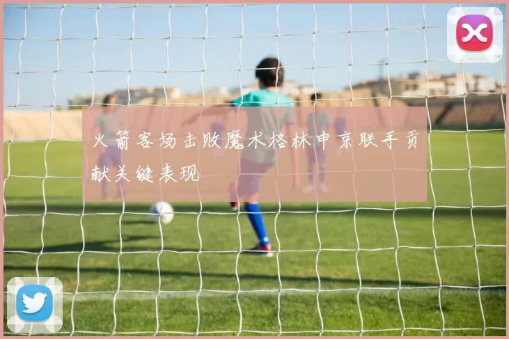 火箭客场击败魔术格林申京联手贡献关键表现