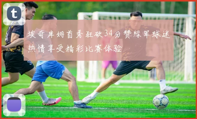 埃奇库姆首秀狂砍34分赞绿军球迷热情享受精彩比赛体验