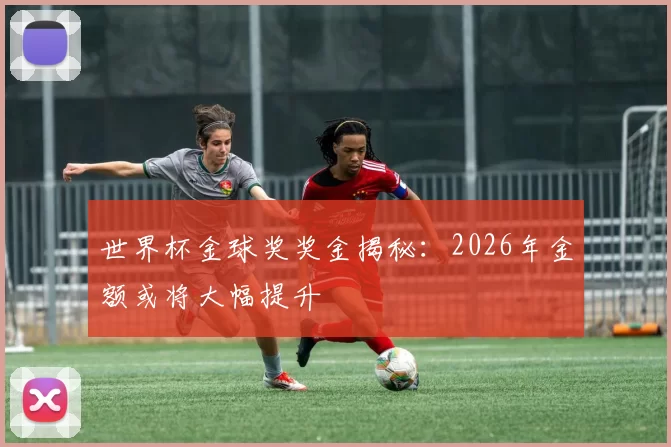 世界杯金球奖奖金揭秘:2026年金额或将大幅提升