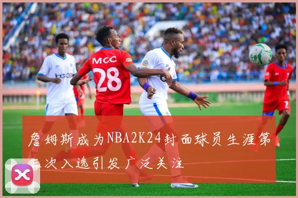詹姆斯成为NBA2K24封面球员生涯第三次入选引发广泛关注