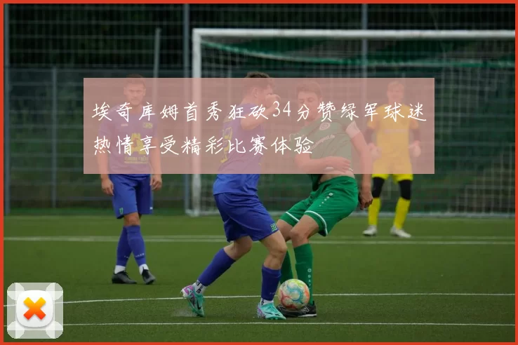 埃奇库姆首秀狂砍34分赞绿军球迷热情享受精彩比赛体验