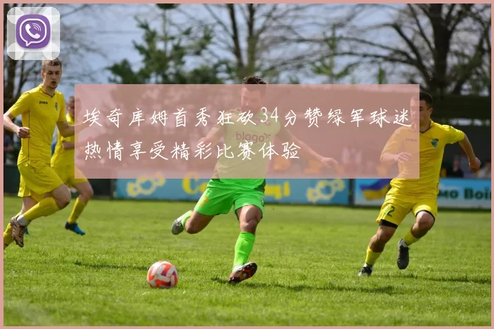 埃奇库姆首秀狂砍34分赞绿军球迷热情享受精彩比赛体验