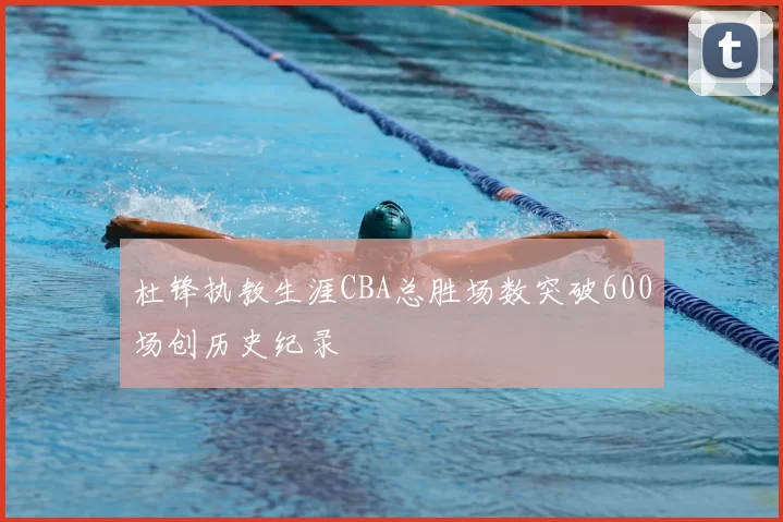 杜锋执教生涯CBA总胜场数突破600场创历史纪录