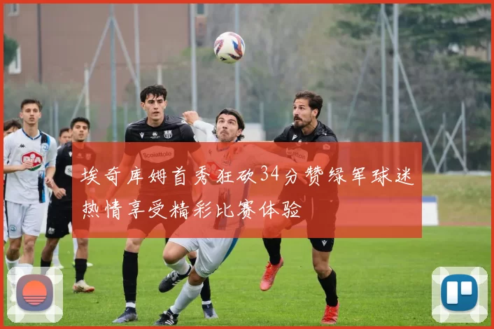 埃奇库姆首秀狂砍34分赞绿军球迷热情享受精彩比赛体验
