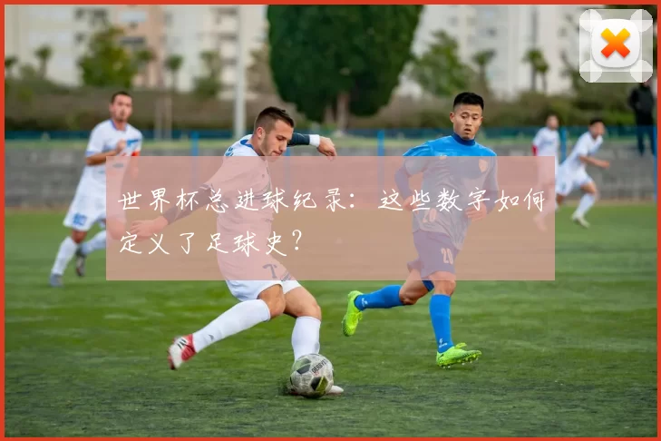 世界杯总进球纪录:这些数字如何定义了足球史?