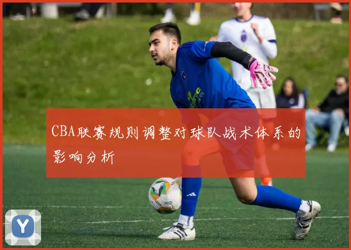 CBA联赛规则调整对球队战术体系的影响分析