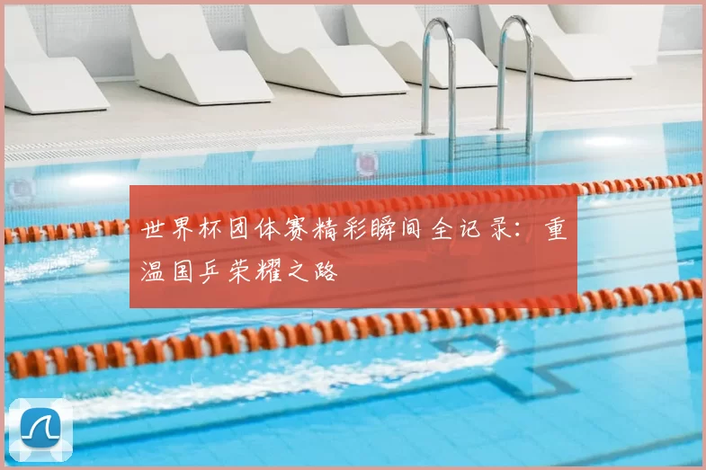 世界杯团体赛精彩瞬间全记录:重温国乒荣耀之路