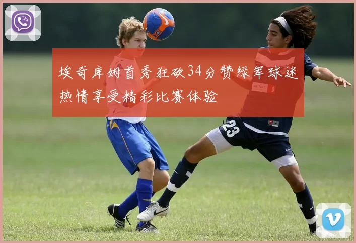 埃奇库姆首秀狂砍34分赞绿军球迷热情享受精彩比赛体验