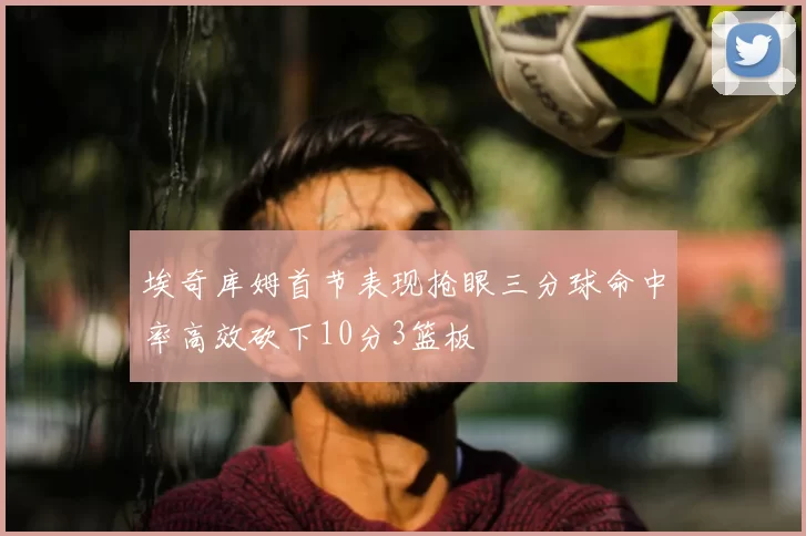 埃奇库姆首节表现抢眼三分球命中率高效砍下10分3篮板