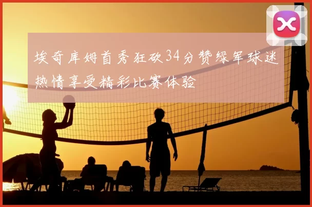 埃奇库姆首秀狂砍34分赞绿军球迷热情享受精彩比赛体验