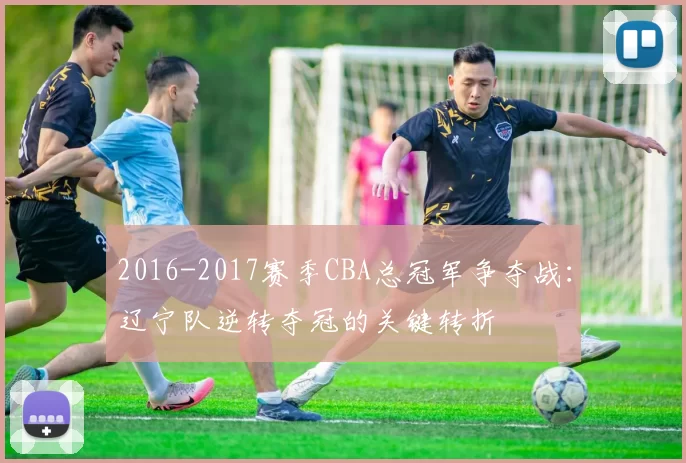 2016-2017赛季CBA总冠军争夺战:辽宁队逆转夺冠的关键转折