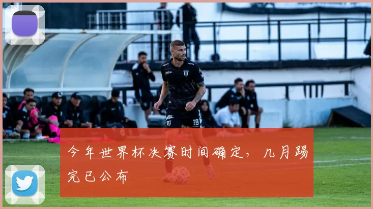 今年世界杯决赛时间确定,几月踢完已公布