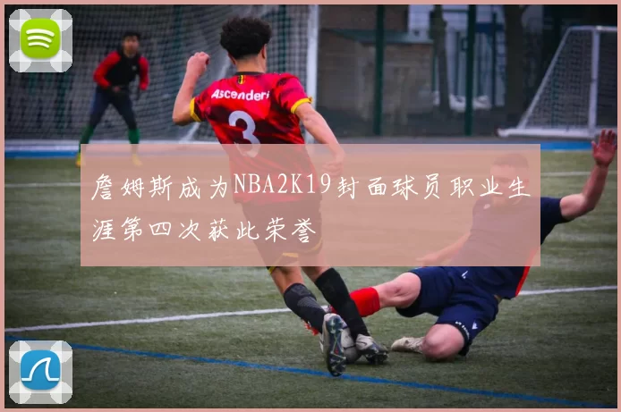 詹姆斯成为NBA2K19封面球员职业生涯第四次获此荣誉