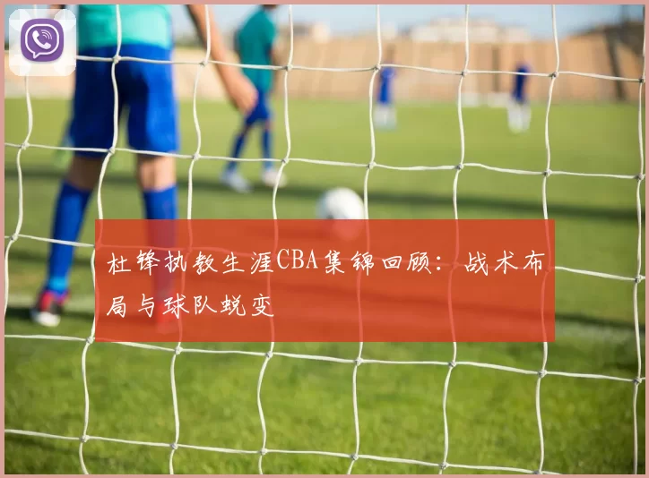 杜锋执教生涯CBA集锦回顾:战术布局与球队蜕变