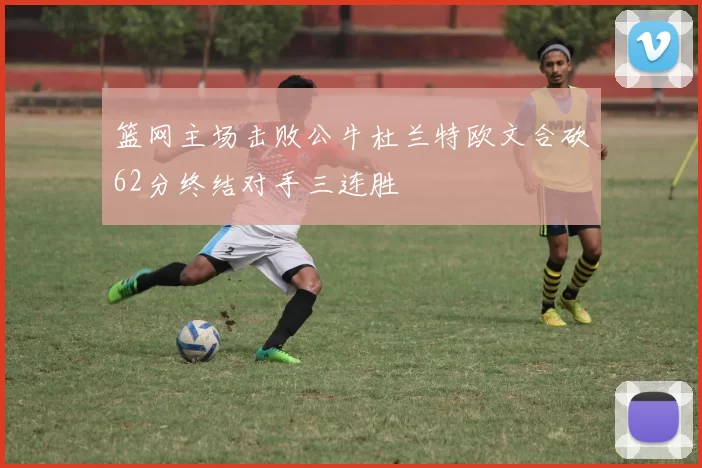 篮网主场击败公牛杜兰特欧文合砍62分终结对手三连胜