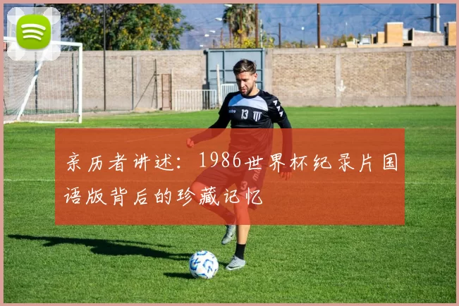 亲历者讲述:1986世界杯纪录片国语版背后的珍藏记忆