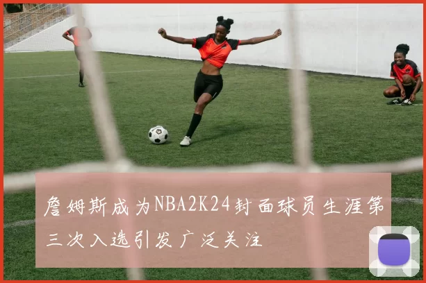 詹姆斯成为NBA2K24封面球员生涯第三次入选引发广泛关注