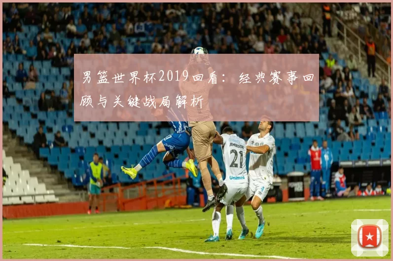 男篮世界杯2019回看:经典赛事回顾与关键战局解析