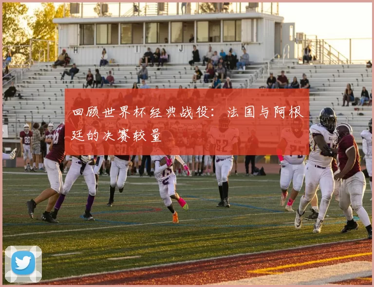 回顾世界杯经典战役：法国与阿根廷的决赛较量
