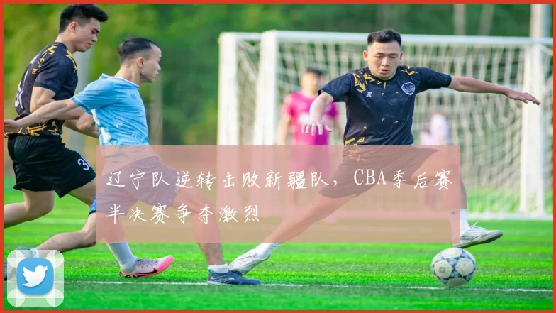 辽宁队逆转击败新疆队,CBA季后赛半决赛争夺激烈
