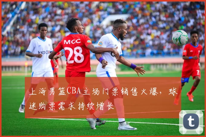 上海男篮CBA主场门票销售火爆,球迷购票需求持续增长