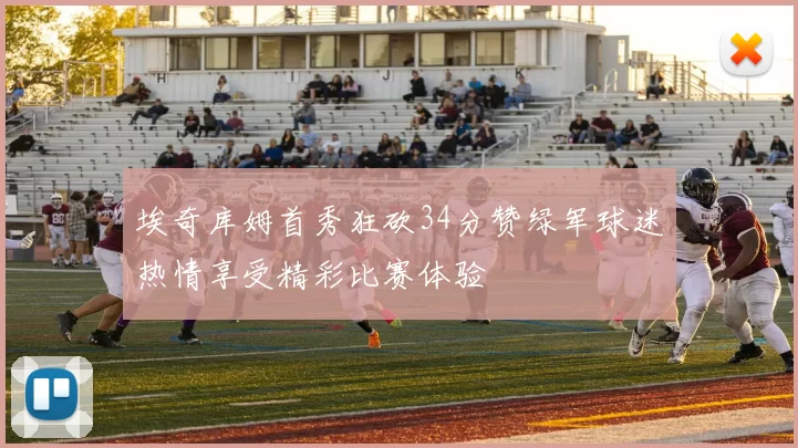埃奇库姆首秀狂砍34分赞绿军球迷热情享受精彩比赛体验