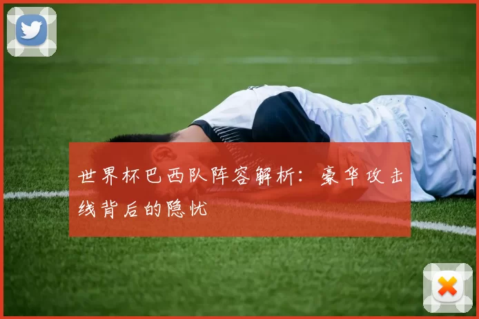 世界杯巴西队阵容解析:豪华攻击线背后的隐忧